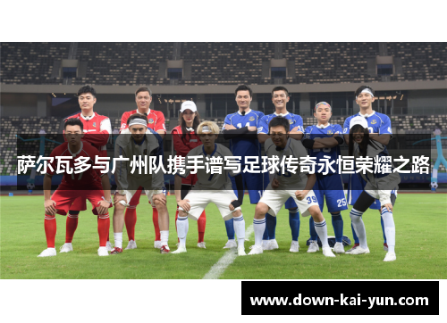 萨尔瓦多与广州队携手谱写足球传奇永恒荣耀之路