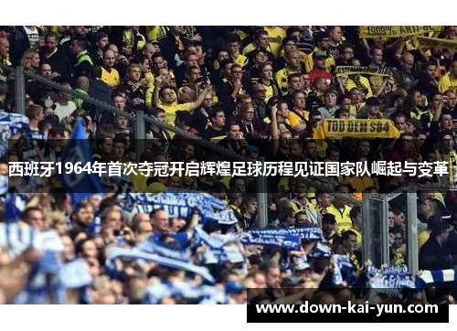 西班牙1964年首次夺冠开启辉煌足球历程见证国家队崛起与变革