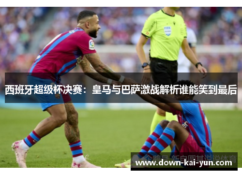 西班牙超级杯决赛：皇马与巴萨激战解析谁能笑到最后