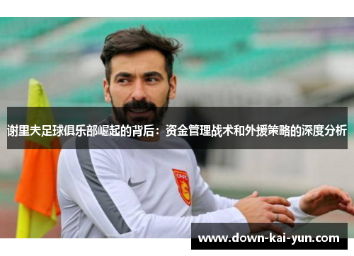 谢里夫足球俱乐部崛起的背后：资金管理战术和外援策略的深度分析