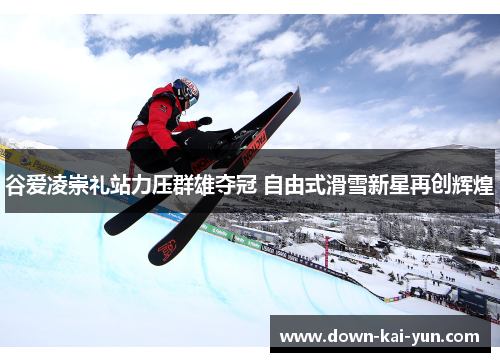 谷爱凌崇礼站力压群雄夺冠 自由式滑雪新星再创辉煌
