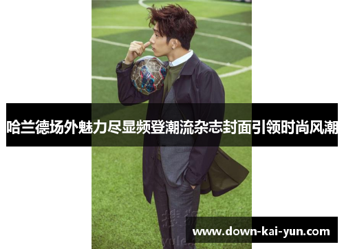 哈兰德场外魅力尽显频登潮流杂志封面引领时尚风潮 哈兰德场外魅力尽显频登潮流杂志封面引领时尚风潮