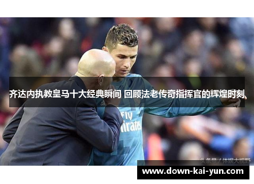 齐达内执教皇马十大经典瞬间 回顾法老传奇指挥官的辉煌时刻